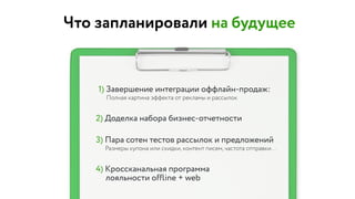 Что запланировали на будущее
1) Завершение интеграции оффлайн-продаж:
Полная картина эффекта от рекламы и рассылок
2) Доделка набора бизнес-отчетности
3) Пара сотен тестов рассылок и предложений
Размеры купона или скидки, контент писем, частота отправки…
4) Кроссканальная программа  
лояльности offline + web
 