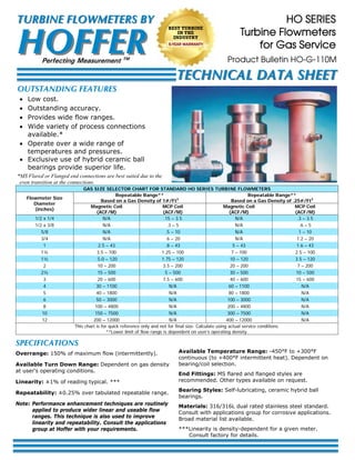 SPECIFICATIONS
Overrange: 150% of maximum flow (intermittently).
Available Turn Down Range: Dependent on gas density
at user‘s operating conditions.
Linearity: ±1% of reading typical. ***
Repeatability: ±0.25% over tabulated repeatable range.
Note: Performance enhancement techniques are routinely
applied to produce wider linear and useable flow
ranges. This technique is also used to improve
linearity and repeatability. Consult the applications
group at Hoffer with your requirements.
Available Temperature Range: -450°F to +300°F
continuous (to +400°F intermittent heat). Dependent on
bearing/coil selection.
End Fittings: MS flared and flanged styles are
recommended. Other types available on request.
Bearing Styles: Self-lubricating, ceramic hybrid ball
bearings.
Materials: 316/316L dual rated stainless steel standard.
Consult with applications group for corrosive applications.
Broad material list available.
***Linearity is density-dependent for a given meter.
Consult factory for details.
HO SERIES
Turbine Flowmeters
for Gas Service
OUTSTANDING FEATURES
 Low cost.
 Outstanding accuracy.
 Provides wide flow ranges.
 Wide variety of process connections
available.*
 Operate over a wide range of
temperatures and pressures.
 Exclusive use of hybrid ceramic ball
bearings provide superior life.
GAS SIZE SELECTOR CHART FOR STANDARD HO SERIES TURBINE FLOWMETERS
Flowmeter Size
Diameter
(inches)
Repeatable Range**
Based on a Gas Density of 1#/Ft3
Repeatable Range**
Based on a Gas Density of .25#/Ft3
Magnetic Coil
(ACF/M)
MCP Coil
(ACF/M)
Magnetic Coil
(ACF/M)
MCP Coil
(ACF/M)
1/2 x 1/4 N/A .15 – 3.5 N/A .3 – 3.5
1/2 x 3/8 N/A .3 – 5 N/A .6 – 5
5/8 N/A .5 – 10 N/A 1 – 10
3/4 N/A .6 – 20 N/A 1.2 – 20
1 2.5 – 43 .8 – 43 5 – 43 1.6 – 43
1¼ 3.5 – 100 1.25 – 100 7 – 100 2.5 – 100
1½ 5.0 – 120 1.75 – 120 10 – 120 3.5 – 120
2 10 – 200 3.5 – 200 20 – 200 7 – 200
2½ 15 – 500 5 – 500 30 – 500 10 – 500
3 20 – 600 7.5 – 600 40 – 600 15 – 600
4 30 – 1100 N/A 60 – 1100 N/A
5 40 – 1800 N/A 80 – 1800 N/A
6 50 – 3000 N/A 100 – 3000 N/A
8 100 – 4800 N/A 200 – 4800 N/A
10 150 – 7500 N/A 300 – 7500 N/A
12 200 – 12000 N/A 400 – 12000 N/A
This chart is for quick reference only and not for final size. Calculate using actual service conditions.
**Lower limit of flow range is dependent on user’s operating density.
*MS Flared or Flanged end connections are best suited due to the
even transition at the connections.
Product Bulletin HO-G-110M
HOFFERHOFFER
TURBINE FLOWMETERS BYTURBINE FLOWMETERS BY
Perfecting Measurement TM
TECHNICAL DATA SHEETTECHNICAL DATA SHEET
BEST TURBINE
IN THE
INDUSTRY
5-YEAR WARRANTY
 