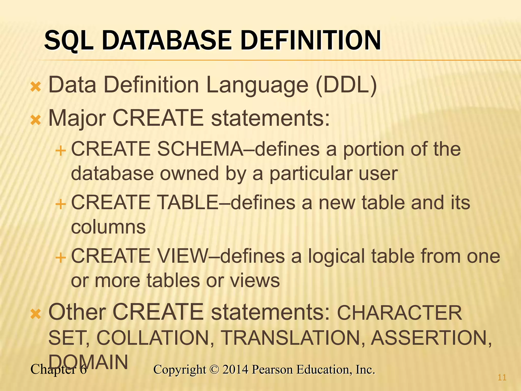 Chapter 6 Copyright © 2014 Pearson Education, Inc.
SQL DATABASE DEFINITION
 Data Definition Language (DDL)
 Major CREATE statements:
 CREATE SCHEMA–defines a portion of the
database owned by a particular user
 CREATE TABLE–defines a new table and its
columns
 CREATE VIEW–defines a logical table from one
or more tables or views
 Other CREATE statements: CHARACTER
SET, COLLATION, TRANSLATION, ASSERTION,
DOMAIN
11
 