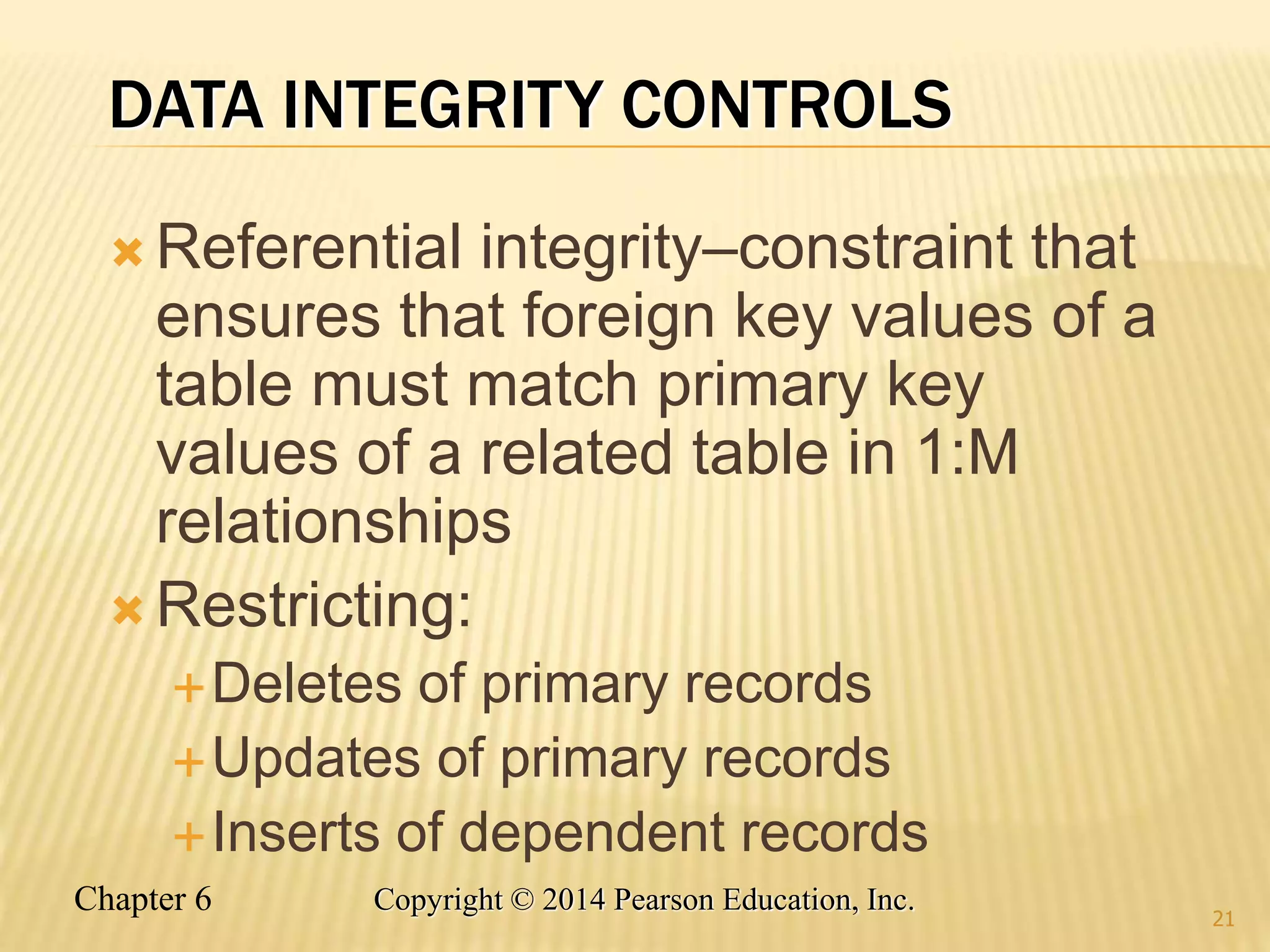 Chapter 6 Copyright © 2014 Pearson Education, Inc.
DATA INTEGRITY CONTROLS
 Referential integrity–constraint that
ensures that foreign key values of a
table must match primary key
values of a related table in 1:M
relationships
 Restricting:
Deletes of primary records
Updates of primary records
Inserts of dependent records
21
 