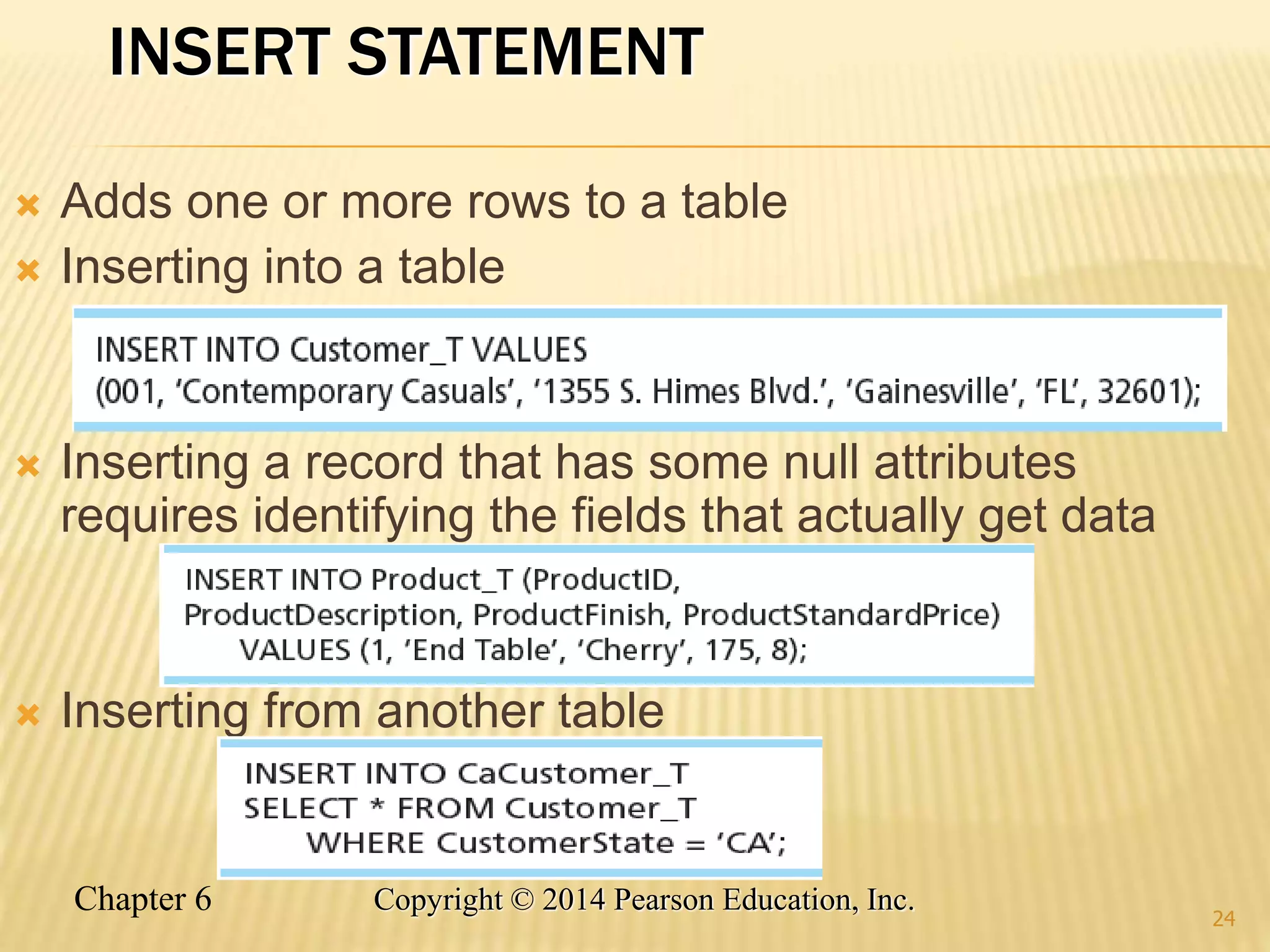 Chapter 6 Copyright © 2014 Pearson Education, Inc.
INSERT STATEMENT
 Adds one or more rows to a table
 Inserting into a table
 Inserting a record that has some null attributes
requires identifying the fields that actually get data
 Inserting from another table
24
 