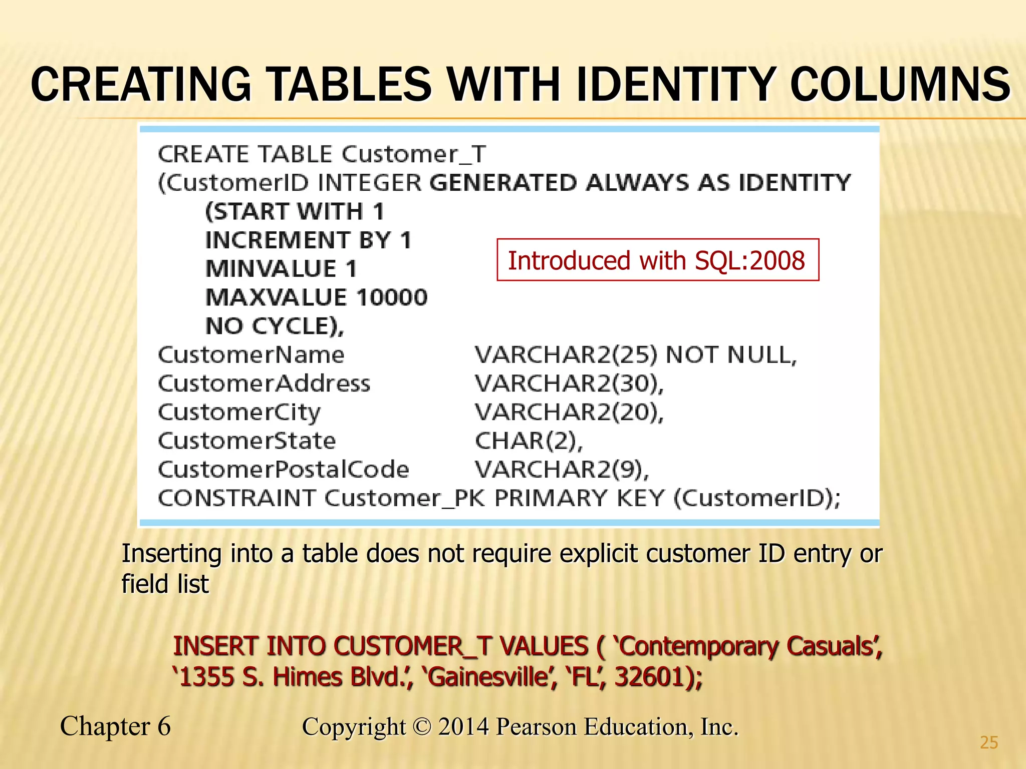 Chapter 6 Copyright © 2014 Pearson Education, Inc.
CREATING TABLES WITH IDENTITY COLUMNS
25
Inserting into a table does not require explicit customer ID entry or
field list
INSERT INTO CUSTOMER_T VALUES ( ‘Contemporary Casuals’,
‘1355 S. Himes Blvd.’, ‘Gainesville’, ‘FL’, 32601);
Introduced with SQL:2008
 