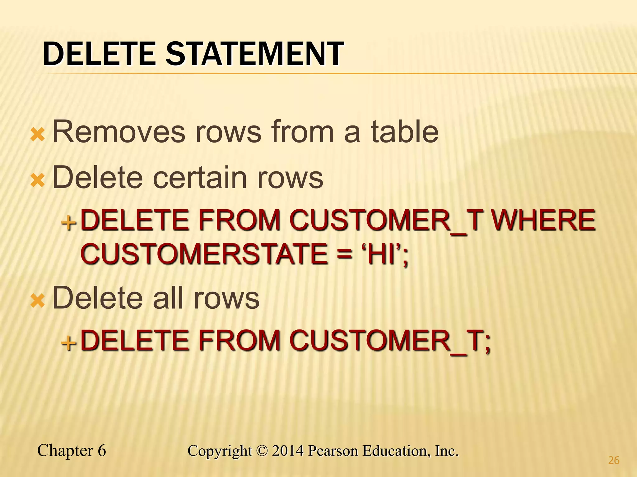 Chapter 6 Copyright © 2014 Pearson Education, Inc.
DELETE STATEMENT
 Removes rows from a table
 Delete certain rows
DELETE FROM CUSTOMER_T WHERE
CUSTOMERSTATE = ‘HI’;
 Delete all rows
DELETE FROM CUSTOMER_T;
26
 