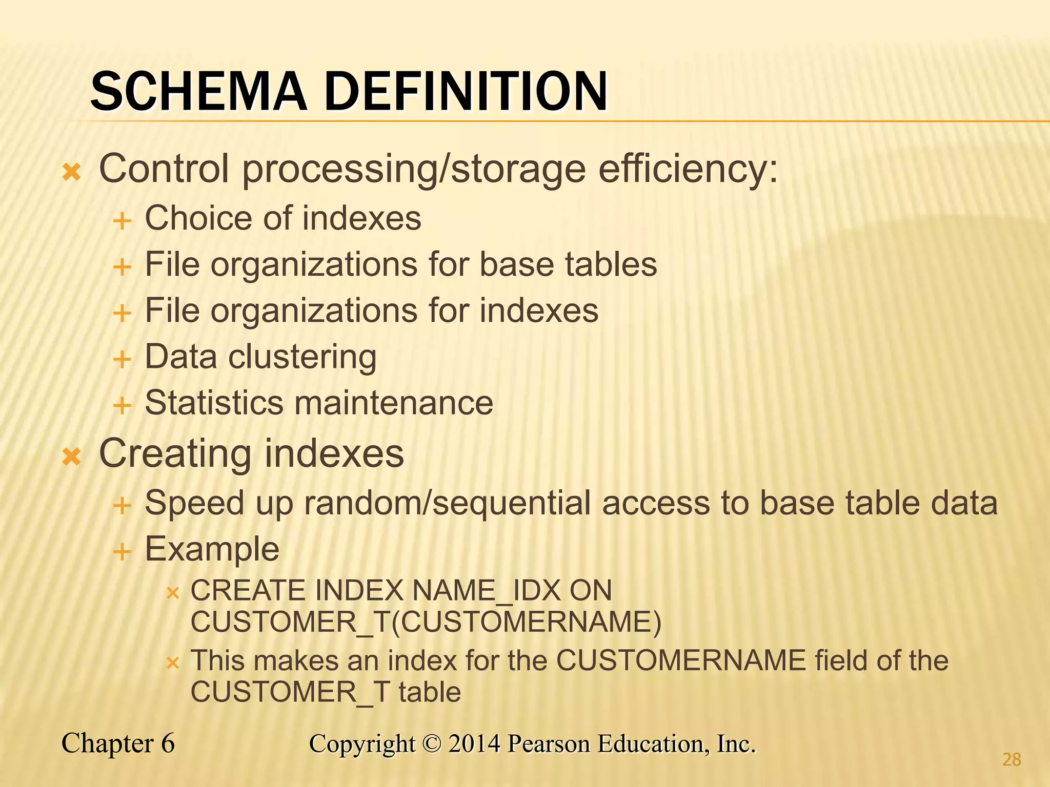 Chapter 6 Copyright © 2014 Pearson Education, Inc.
SCHEMA DEFINITION
 Control processing/storage efficiency:
 Choice of indexes
 File organizations for base tables
 File organizations for indexes
 Data clustering
 Statistics maintenance
 Creating indexes
 Speed up random/sequential access to base table data
 Example
 CREATE INDEX NAME_IDX ON
CUSTOMER_T(CUSTOMERNAME)
 This makes an index for the CUSTOMERNAME field of the
CUSTOMER_T table
28
 