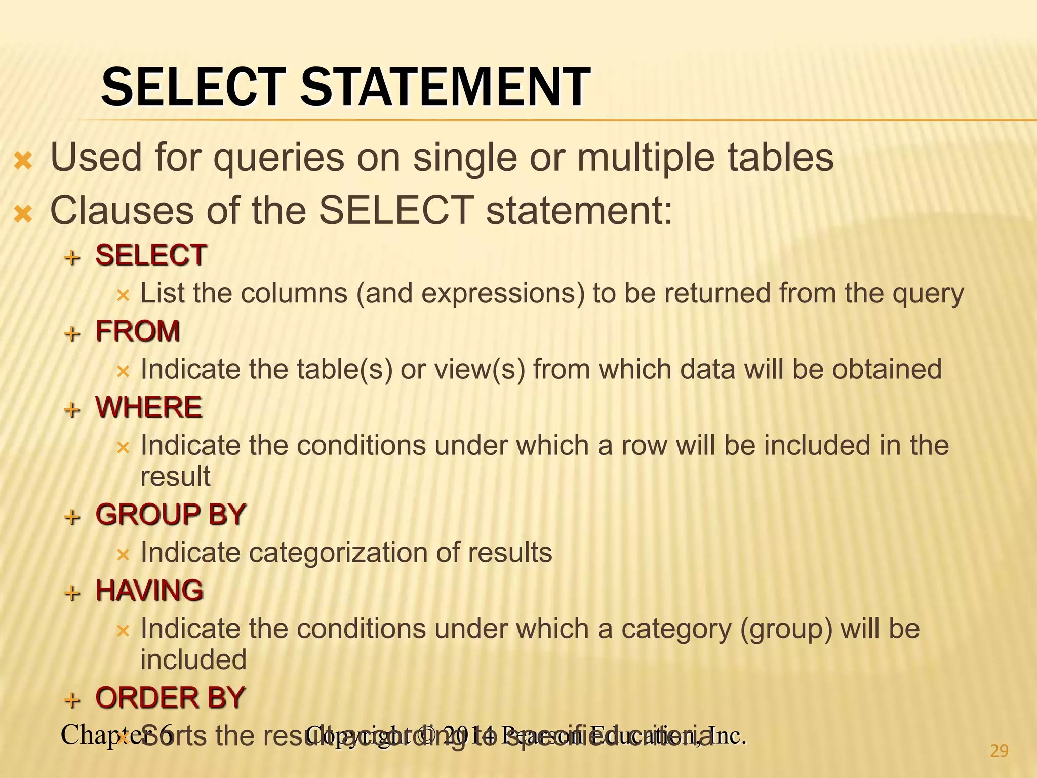 Chapter 6 Copyright © 2014 Pearson Education, Inc.
SELECT STATEMENT
 Used for queries on single or multiple tables
 Clauses of the SELECT statement:
 SELECT
 List the columns (and expressions) to be returned from the query
 FROM
 Indicate the table(s) or view(s) from which data will be obtained
 WHERE
 Indicate the conditions under which a row will be included in the
result
 GROUP BY
 Indicate categorization of results
 HAVING
 Indicate the conditions under which a category (group) will be
included
 ORDER BY
 Sorts the result according to specified criteria 29
 