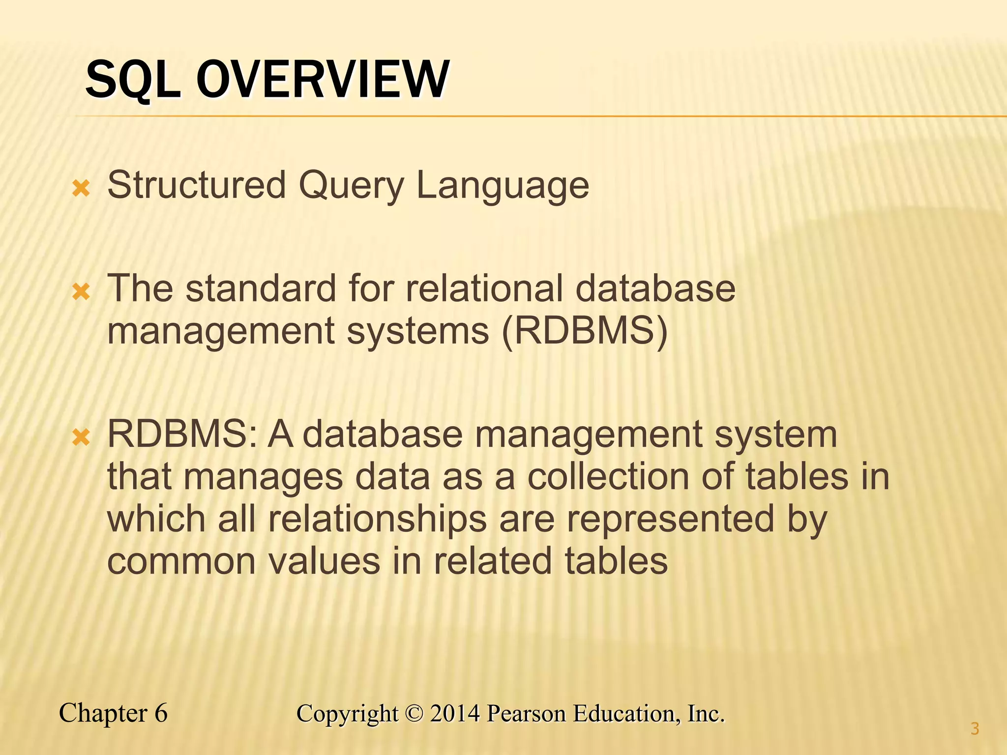 Chapter 6 Copyright © 2014 Pearson Education, Inc.
SQL OVERVIEW
 Structured Query Language
 The standard for relational database
management systems (RDBMS)
 RDBMS: A database management system
that manages data as a collection of tables in
which all relationships are represented by
common values in related tables
3
 