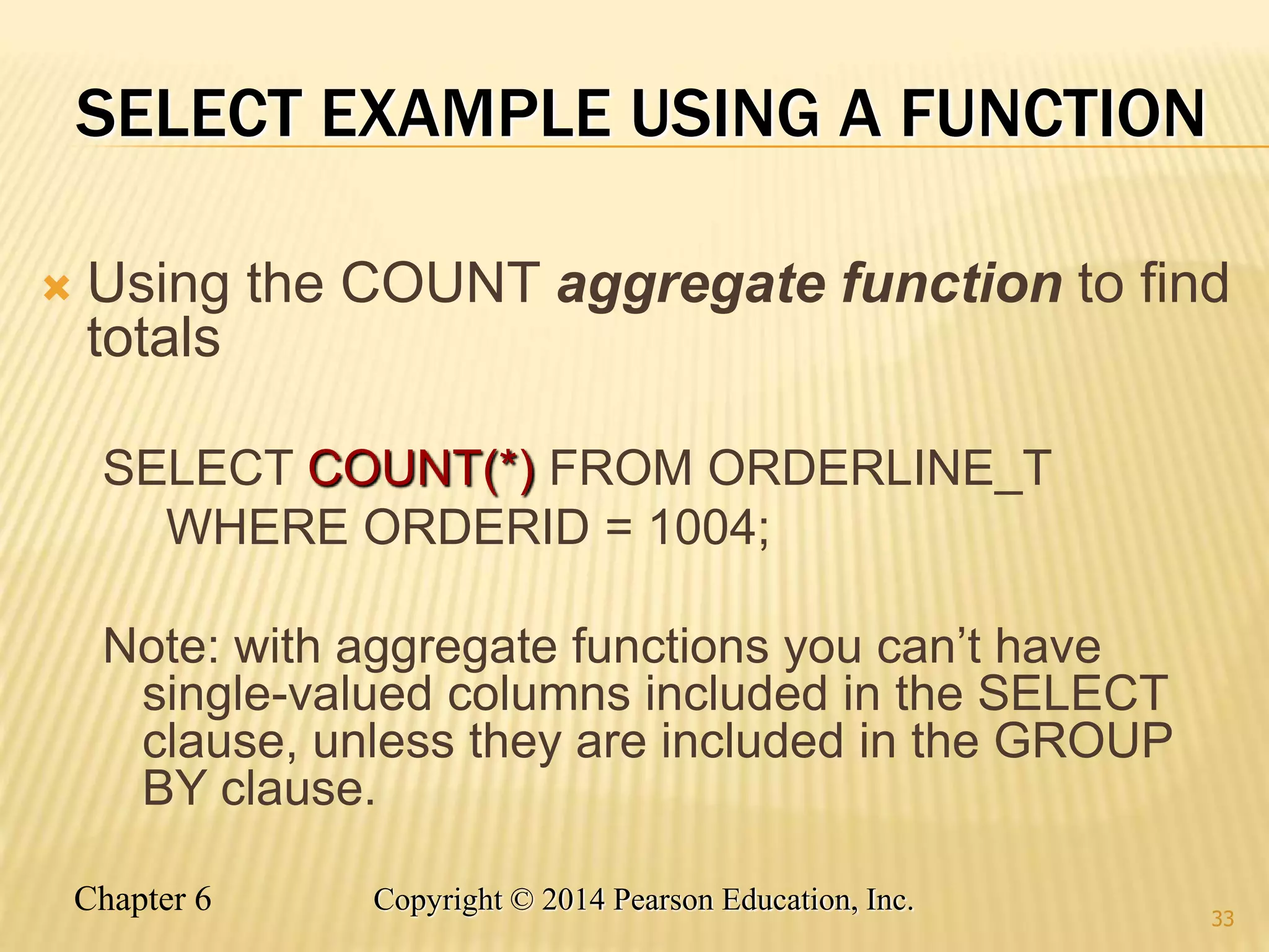 Chapter 6 Copyright © 2014 Pearson Education, Inc.
SELECT EXAMPLE USING A FUNCTION
 Using the COUNT aggregate function to find
totals
SELECT COUNT(*) FROM ORDERLINE_T
WHERE ORDERID = 1004;
Note: with aggregate functions you can’t have
single-valued columns included in the SELECT
clause, unless they are included in the GROUP
BY clause.
33
 