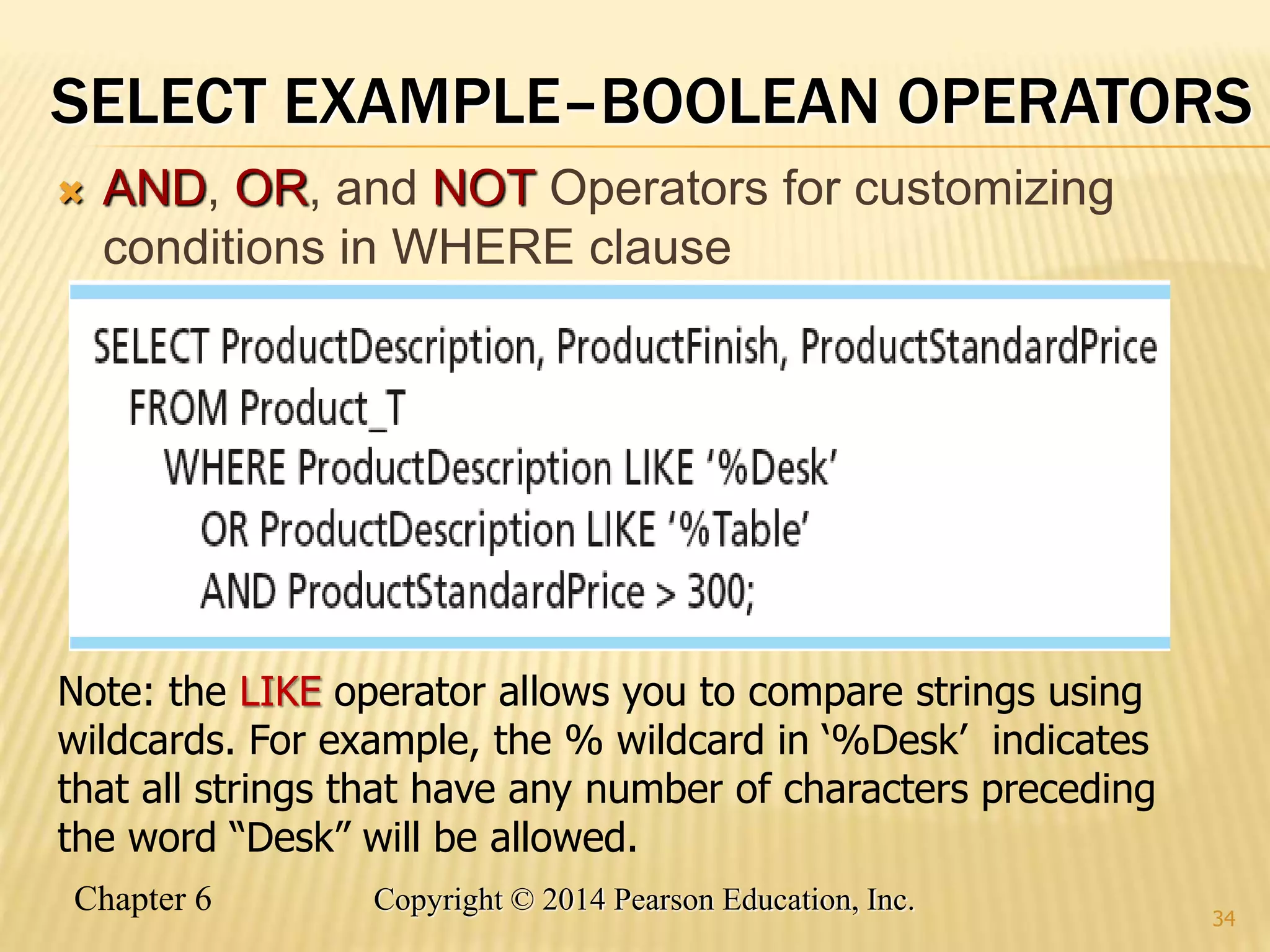 Chapter 6 Copyright © 2014 Pearson Education, Inc.
SELECT EXAMPLE–BOOLEAN OPERATORS
 AND, OR, and NOT Operators for customizing
conditions in WHERE clause
34
Note: the LIKE operator allows you to compare strings using
wildcards. For example, the % wildcard in ‘%Desk’ indicates
that all strings that have any number of characters preceding
the word “Desk” will be allowed.
 