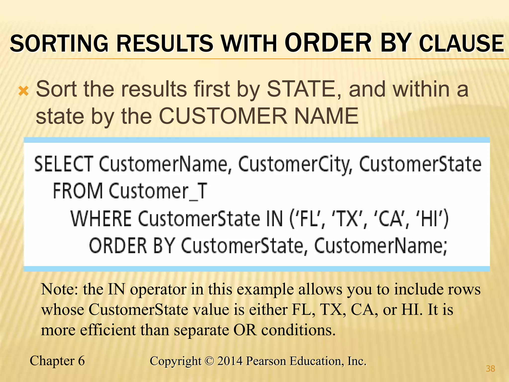 Chapter 6 Copyright © 2014 Pearson Education, Inc.
SORTING RESULTS WITH ORDER BY CLAUSE
 Sort the results first by STATE, and within a
state by the CUSTOMER NAME
38
Note: the IN operator in this example allows you to include rows
whose CustomerState value is either FL, TX, CA, or HI. It is
more efficient than separate OR conditions.
 