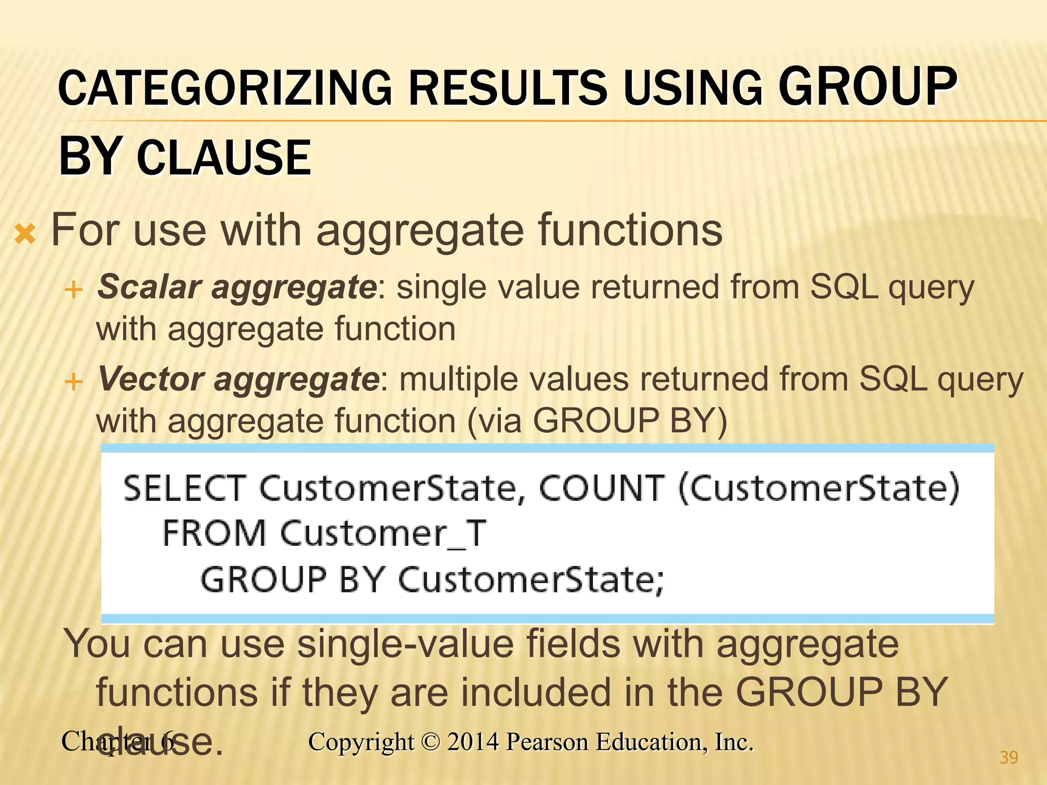Chapter 6 Copyright © 2014 Pearson Education, Inc.
CATEGORIZING RESULTS USING GROUP
BY CLAUSE
 For use with aggregate functions
 Scalar aggregate: single value returned from SQL query
with aggregate function
 Vector aggregate: multiple values returned from SQL query
with aggregate function (via GROUP BY)
You can use single-value fields with aggregate
functions if they are included in the GROUP BY
clause. 39
 