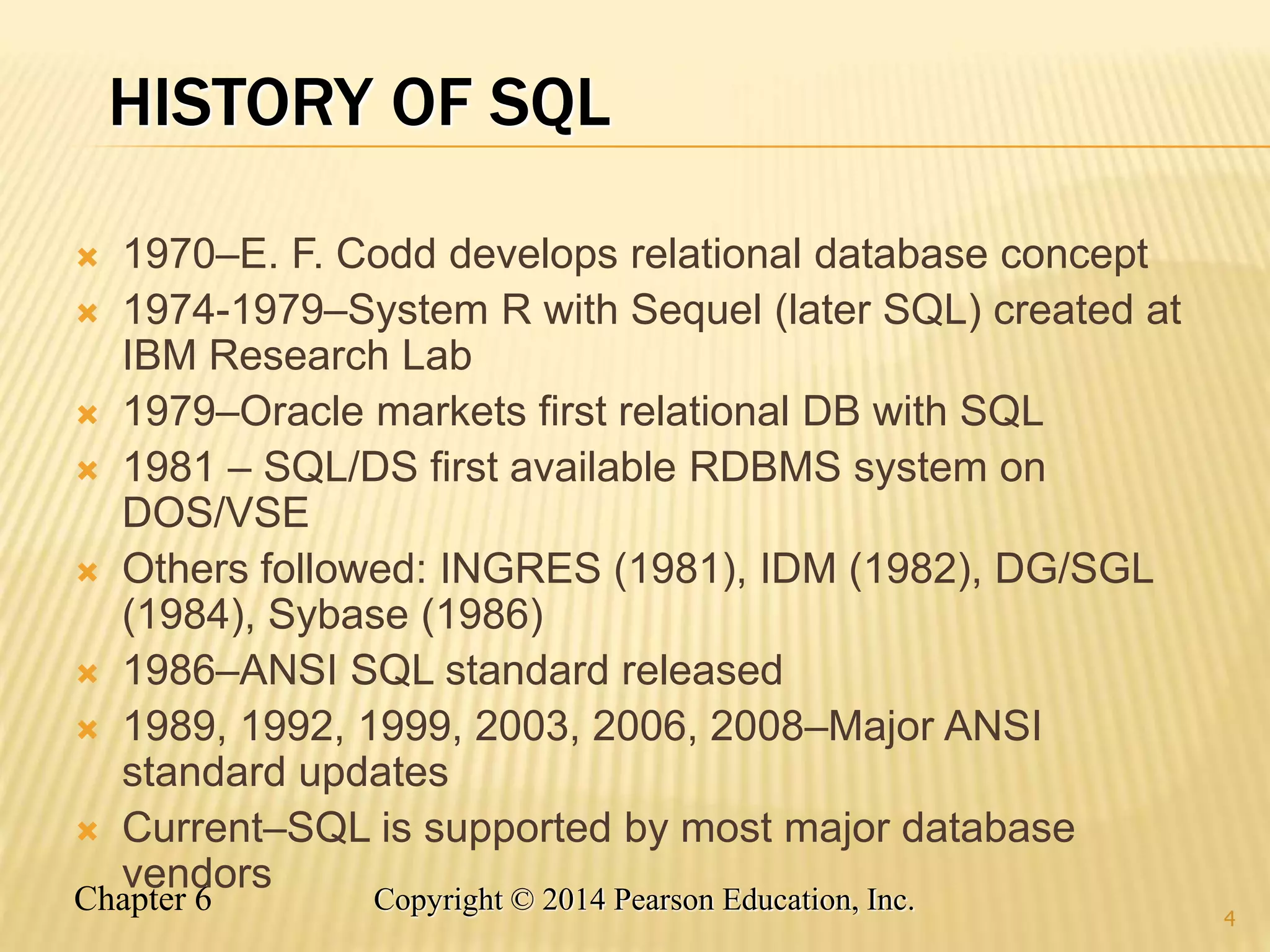 Chapter 6 Copyright © 2014 Pearson Education, Inc.
HISTORY OF SQL
 1970–E. F. Codd develops relational database concept
 1974-1979–System R with Sequel (later SQL) created at
IBM Research Lab
 1979–Oracle markets first relational DB with SQL
 1981 – SQL/DS first available RDBMS system on
DOS/VSE
 Others followed: INGRES (1981), IDM (1982), DG/SGL
(1984), Sybase (1986)
 1986–ANSI SQL standard released
 1989, 1992, 1999, 2003, 2006, 2008–Major ANSI
standard updates
 Current–SQL is supported by most major database
vendors
4
 