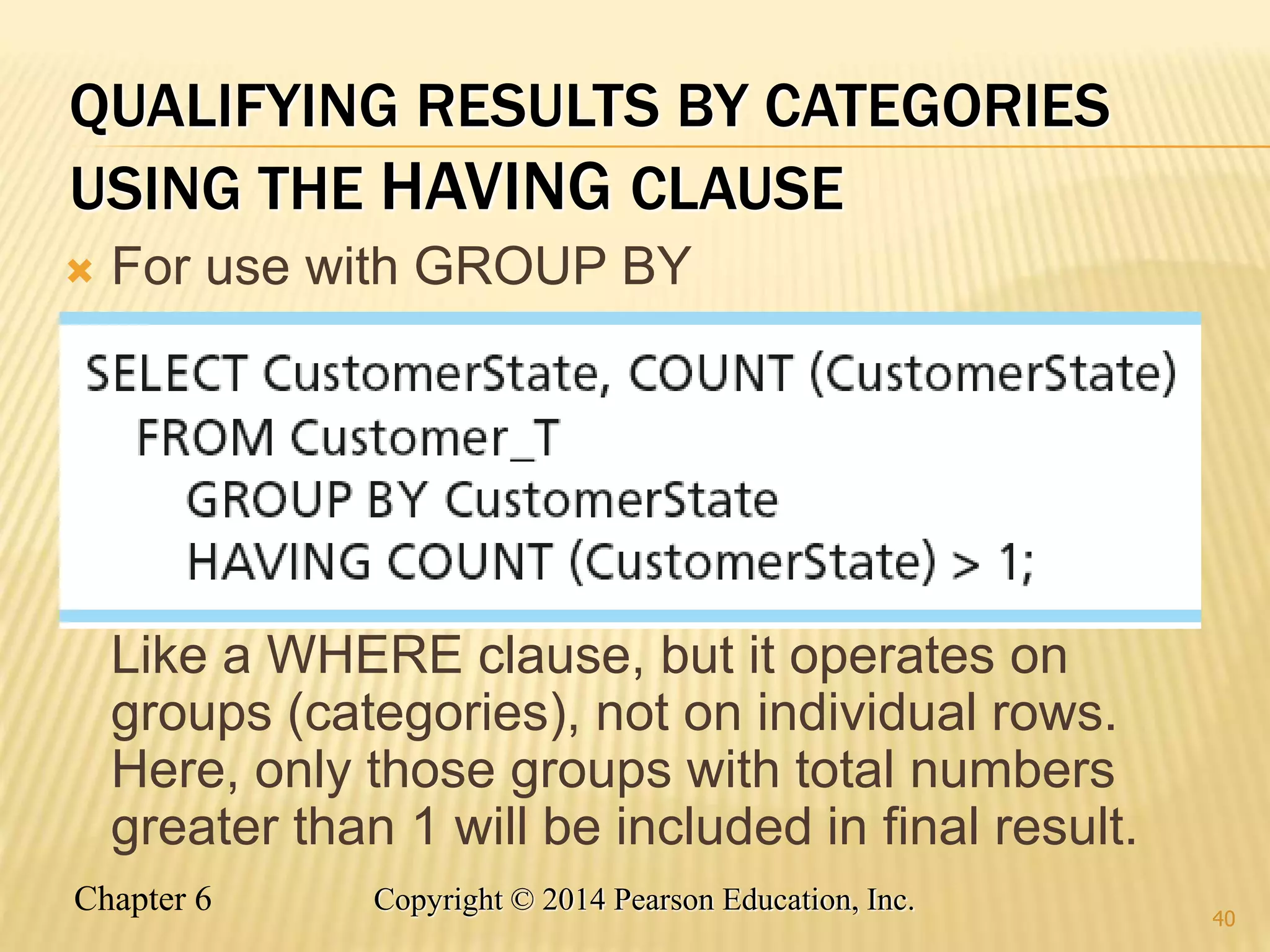 Chapter 6 Copyright © 2014 Pearson Education, Inc.
QUALIFYING RESULTS BY CATEGORIES
USING THE HAVING CLAUSE
 For use with GROUP BY
Like a WHERE clause, but it operates on
groups (categories), not on individual rows.
Here, only those groups with total numbers
greater than 1 will be included in final result.
40
 