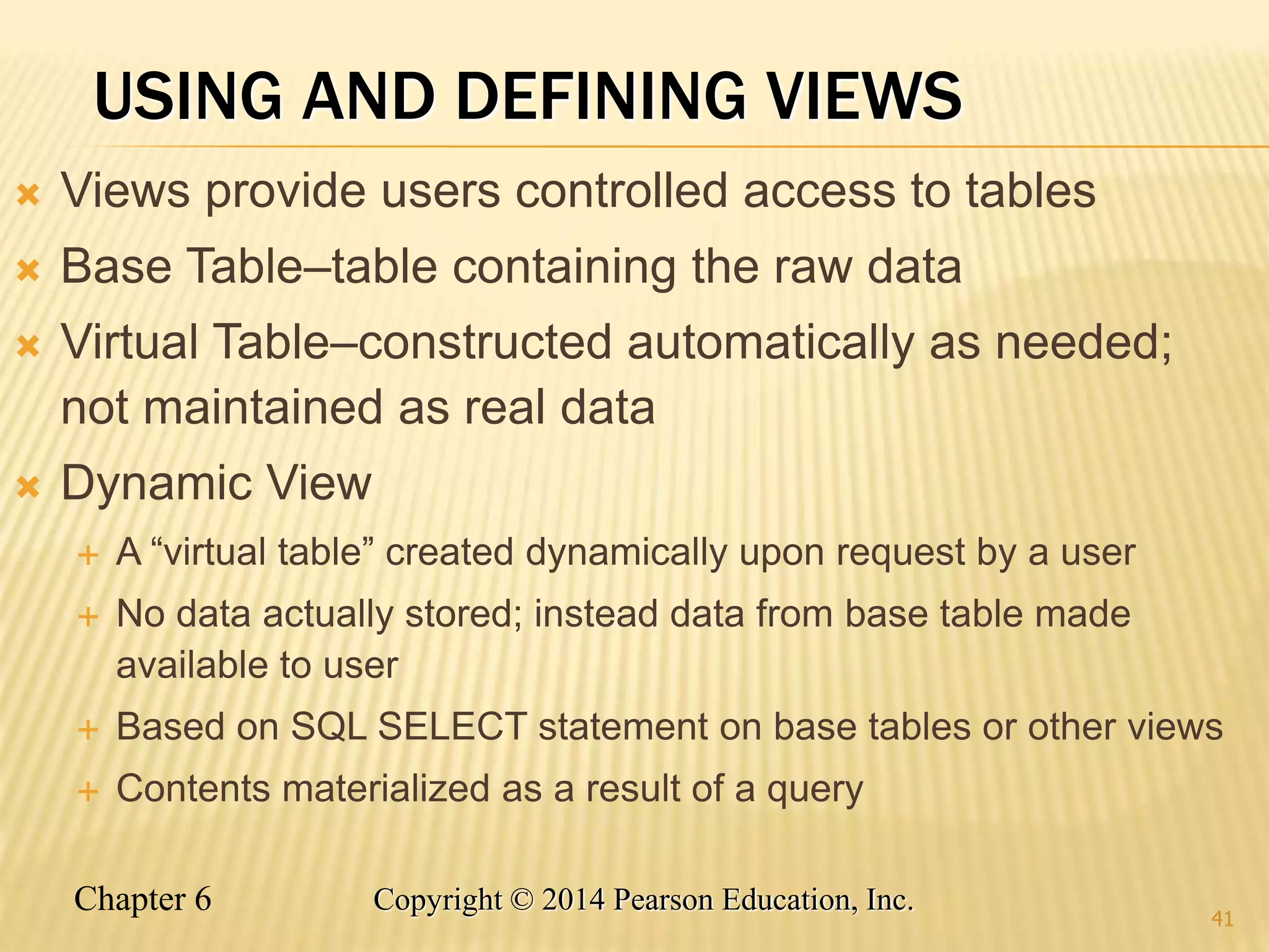 Chapter 6 Copyright © 2014 Pearson Education, Inc.
USING AND DEFINING VIEWS
 Views provide users controlled access to tables
 Base Table–table containing the raw data
 Virtual Table–constructed automatically as needed;
not maintained as real data
 Dynamic View
 A “virtual table” created dynamically upon request by a user
 No data actually stored; instead data from base table made
available to user
 Based on SQL SELECT statement on base tables or other views
 Contents materialized as a result of a query
41
 