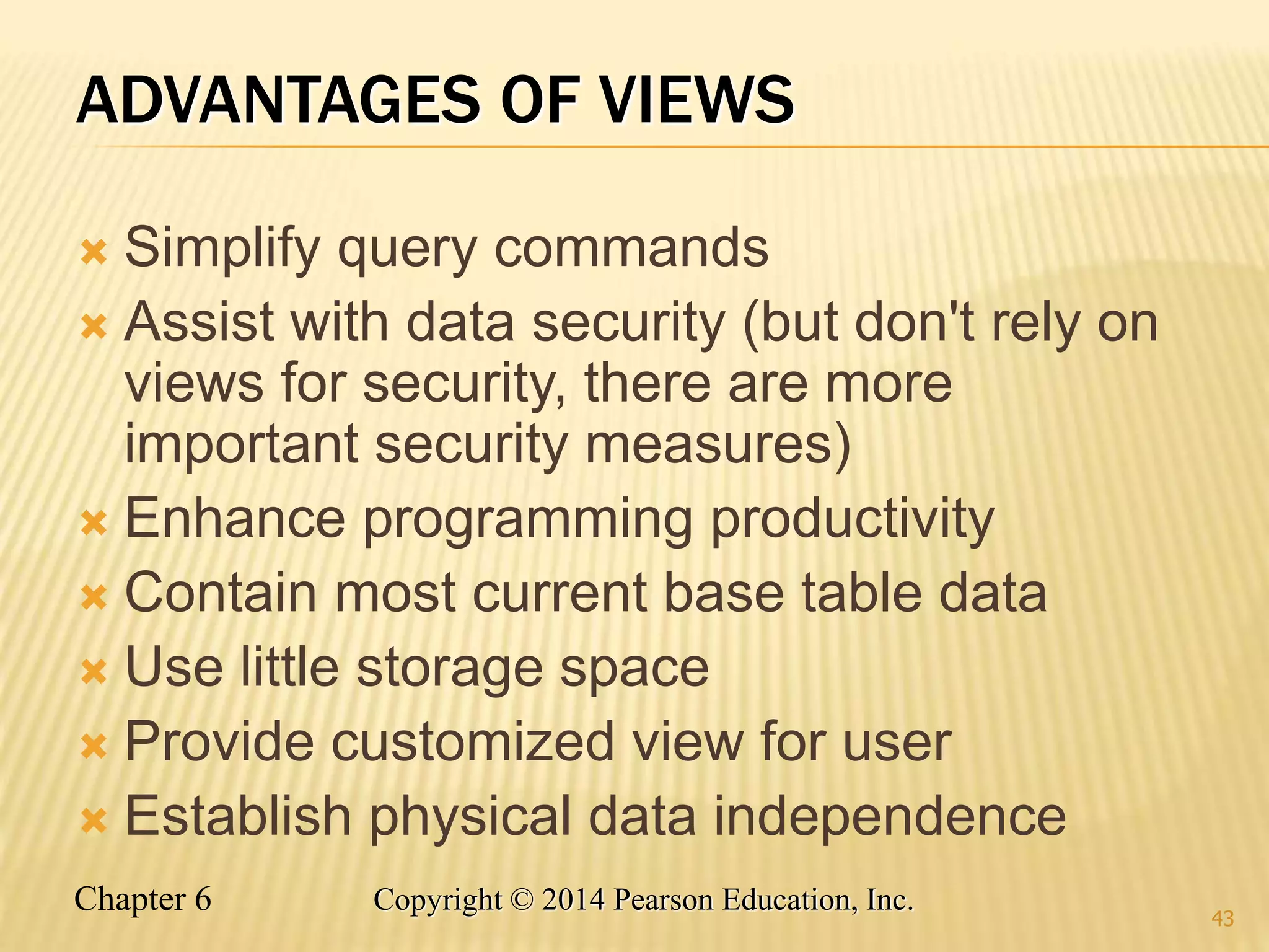Chapter 6 Copyright © 2014 Pearson Education, Inc.
ADVANTAGES OF VIEWS
 Simplify query commands
 Assist with data security (but don't rely on
views for security, there are more
important security measures)
 Enhance programming productivity
 Contain most current base table data
 Use little storage space
 Provide customized view for user
 Establish physical data independence
43
 