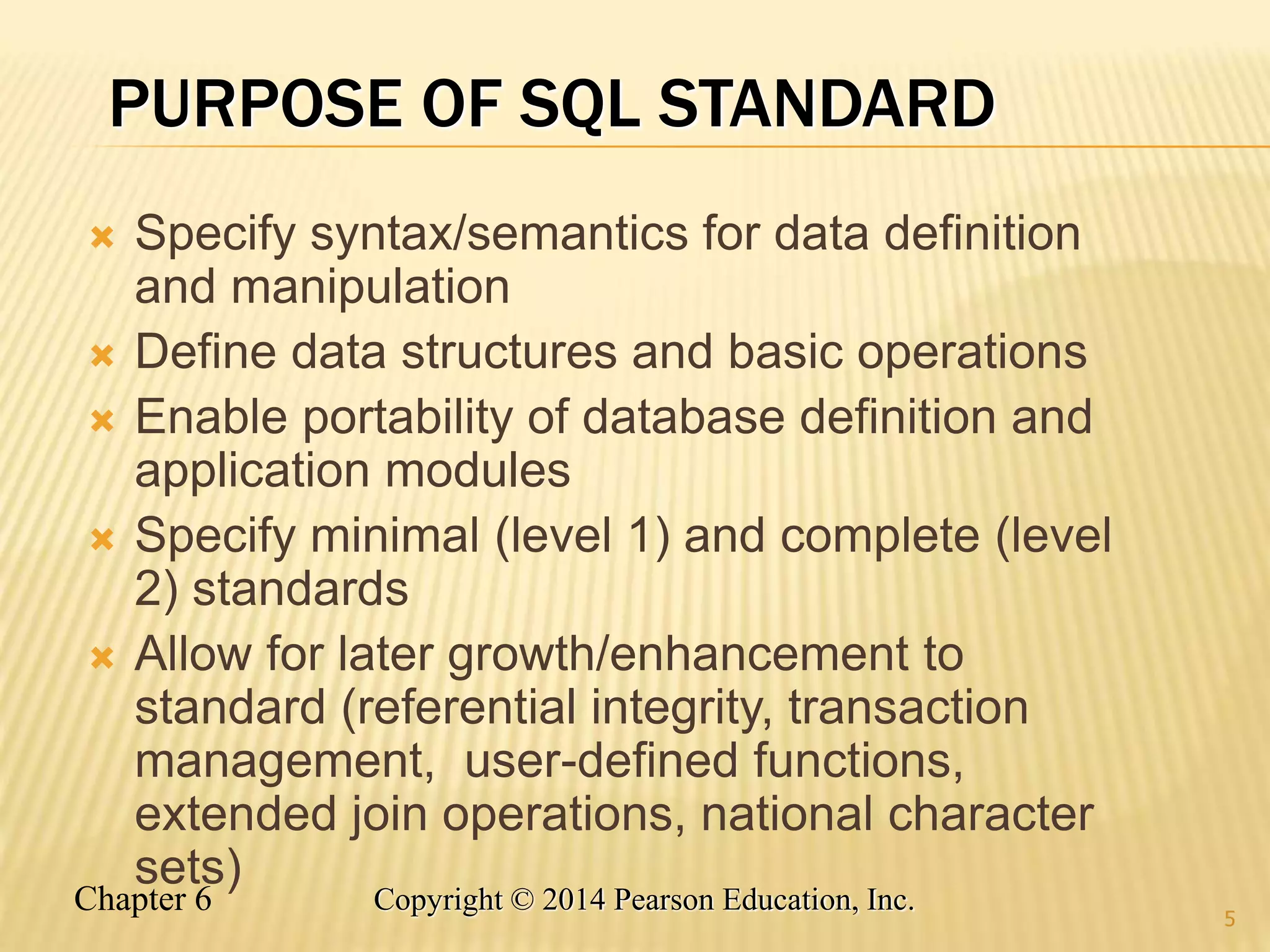 Chapter 6 Copyright © 2014 Pearson Education, Inc.
PURPOSE OF SQL STANDARD
 Specify syntax/semantics for data definition
and manipulation
 Define data structures and basic operations
 Enable portability of database definition and
application modules
 Specify minimal (level 1) and complete (level
2) standards
 Allow for later growth/enhancement to
standard (referential integrity, transaction
management, user-defined functions,
extended join operations, national character
sets)
5
 