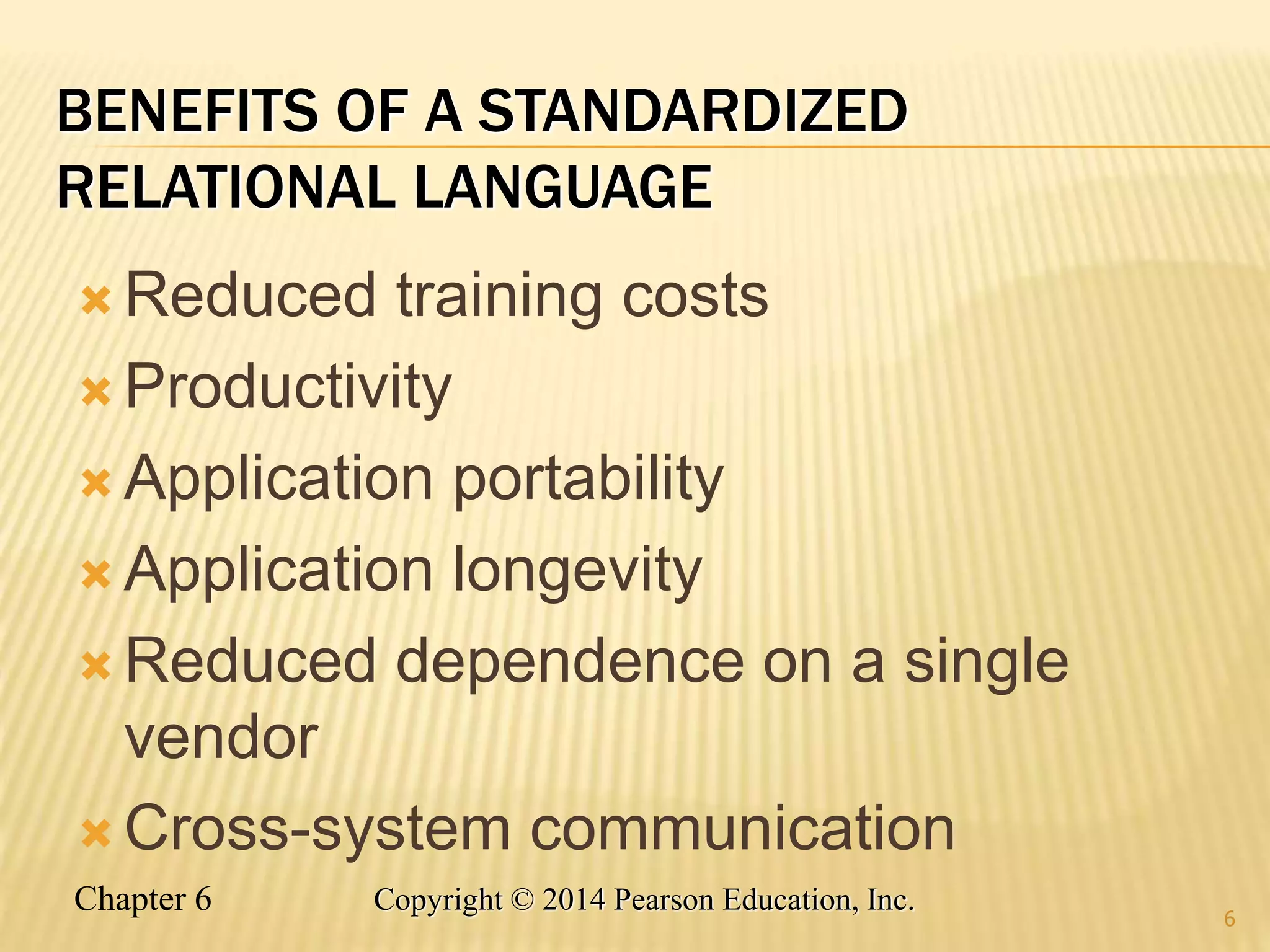 Chapter 6 Copyright © 2014 Pearson Education, Inc.
BENEFITS OF A STANDARDIZED
RELATIONAL LANGUAGE
 Reduced training costs
 Productivity
 Application portability
 Application longevity
 Reduced dependence on a single
vendor
 Cross-system communication
6
 