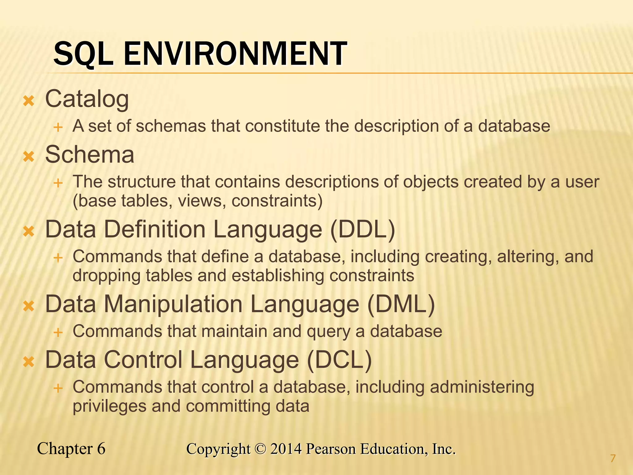 Chapter 6 Copyright © 2014 Pearson Education, Inc.
SQL ENVIRONMENT
 Catalog
 A set of schemas that constitute the description of a database
 Schema
 The structure that contains descriptions of objects created by a user
(base tables, views, constraints)
 Data Definition Language (DDL)
 Commands that define a database, including creating, altering, and
dropping tables and establishing constraints
 Data Manipulation Language (DML)
 Commands that maintain and query a database
 Data Control Language (DCL)
 Commands that control a database, including administering
privileges and committing data
7
 