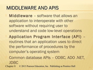 Chapter 8 © 2013 Pearson Education, Inc. Publishing as Prentice Hall© 2013 Pearson Education, Inc. Publishing as Prentice Hall
MIDDLEWARE AND APISMIDDLEWARE AND APIS
 Middleware – software that allows an
application to interoperate with other
software without requiring user to
understand and code low-level operations
 Application Program Interface (API) –
routines that an application uses to direct
the performance of procedures by the
computer’s operating system
 Common database APIs – ODBC, ADO .NET,
JDBC
11
 
