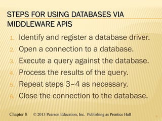 Chapter 8 © 2013 Pearson Education, Inc. Publishing as Prentice Hall© 2013 Pearson Education, Inc. Publishing as Prentice Hall
STEPS FOR USING DATABASES VIASTEPS FOR USING DATABASES VIA
MIDDLEWARE APISMIDDLEWARE APIS
1. Identify and register a database driver.
2. Open a connection to a database.
3. Execute a query against the database.
4. Process the results of the query.
5. Repeat steps 3–4 as necessary.
6. Close the connection to the database.
12
 