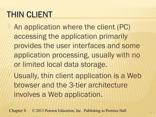 Chapter 8 © 2013 Pearson Education, Inc. Publishing as Prentice Hall© 2013 Pearson Education, Inc. Publishing as Prentice Hall
THIN CLIENTTHIN CLIENT
 An application where the client (PC)
accessing the application primarily
provides the user interfaces and some
application processing, usually with no
or limited local data storage.
 Usually, thin client application is a Web
browser and the 3-tier architecture
involves a Web application.
16
 