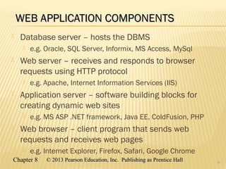 Chapter 8 © 2013 Pearson Education, Inc. Publishing as Prentice Hall© 2013 Pearson Education, Inc. Publishing as Prentice Hall
WEB APPLICATION COMPONENTSWEB APPLICATION COMPONENTS
 Database server – hosts the DBMS
 e.g. Oracle, SQL Server, Informix, MS Access, MySql
 Web server – receives and responds to browser
requests using HTTP protocol
 e.g. Apache, Internet Information Services (IIS)
 Application server – software building blocks for
creating dynamic web sites
 e.g. MS ASP .NET framework, Java EE, ColdFusion, PHP
 Web browser – client program that sends web
requests and receives web pages
 e.g. Internet Explorer, Firefox, Safari, Google Chrome
18
 