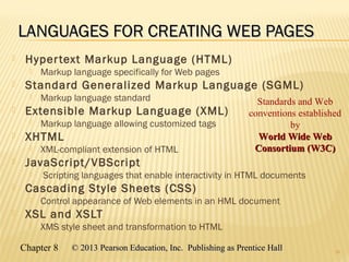 Chapter 8 © 2013 Pearson Education, Inc. Publishing as Prentice Hall© 2013 Pearson Education, Inc. Publishing as Prentice Hall
LANGUAGES FOR CREATING WEB PAGESLANGUAGES FOR CREATING WEB PAGES
 Hypertext Markup Language (HTML)
 Markup language specifically for Web pages
 Standard Generalized Markup Language (SGML)
 Markup language standard
 Extensible Markup Language (XML)
 Markup language allowing customized tags
 XHTML
 XML-compliant extension of HTML
 JavaScript/VBScript
 Scripting languages that enable interactivity in HTML documents
 Cascading Style Sheets (CSS)
 Control appearance of Web elements in an HML document
 XSL and XSLT
 XMS style sheet and transformation to HTML
19
Standards and Web
conventions established
by
World Wide WebWorld Wide Web
Consortium (W3C)Consortium (W3C)
 
