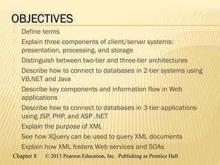 Chapter 8 © 2013 Pearson Education, Inc. Publishing as Prentice Hall© 2013 Pearson Education, Inc. Publishing as Prentice Hall
OBJECTIVESOBJECTIVES
 Define terms
 Explain three components of client/server systems:
presentation, processing, and storage
 Distinguish between two-tier and three-tier architectures
 Describe how to connect to databases in 2-tier systems using
VB.NET and Java
 Describe key components and information flow in Web
applications
 Describe how to connect to databases in 3-tier applications
using JSP, PHP, and ASP .NET
 Explain the purpose of XML
 See how XQuery can be used to query XML documents
 Explain how XML fosters Web services and SOAs
2
 