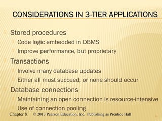 Chapter 8 © 2013 Pearson Education, Inc. Publishing as Prentice Hall© 2013 Pearson Education, Inc. Publishing as Prentice Hall
CONSIDERATIONS IN 3-TIER APPLICATIONSCONSIDERATIONS IN 3-TIER APPLICATIONS
 Stored procedures
 Code logic embedded in DBMS
 Improve performance, but proprietary
 Transactions
 Involve many database updates
 Either all must succeed, or none should occur
 Database connections
 Maintaining an open connection is resource-intensive
 Use of connection pooling
24
 