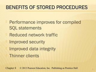Chapter 8 © 2013 Pearson Education, Inc. Publishing as Prentice Hall© 2013 Pearson Education, Inc. Publishing as Prentice Hall
BENEFITS OF STORED PROCEDURESBENEFITS OF STORED PROCEDURES
 Performance improves for compiled
SQL statements
 Reduced network traffic
 Improved security
 Improved data integrity
 Thinner clients
25
 