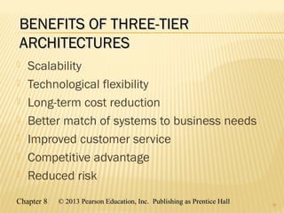 Chapter 8 © 2013 Pearson Education, Inc. Publishing as Prentice Hall© 2013 Pearson Education, Inc. Publishing as Prentice Hall
BENEFITS OF THREE-TIERBENEFITS OF THREE-TIER
ARCHITECTURESARCHITECTURES
 Scalability
 Technological flexibility
 Long-term cost reduction
 Better match of systems to business needs
 Improved customer service
 Competitive advantage
 Reduced risk
26
 