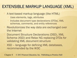 Chapter 8 © 2013 Pearson Education, Inc. Publishing as Prentice Hall© 2013 Pearson Education, Inc. Publishing as Prentice Hall
EXTENSIBLE MARKUP LANGUAGE (XML)EXTENSIBLE MARKUP LANGUAGE (XML)
 A text-based markup language (like HTML)
 Uses elements, tags, attributes
 Includes document type declarations (DTDs), XML
schemas, comments, and entity references
 Revolutionizes the way data are exchanged over
the Internet
 Document Structure Declarations (DSD), XML
Schema (XSD) and Relax NG replacing DTDs for
validating XML document structure
 XSD – language for defining XML databases,
recommended by the W3C
28
 