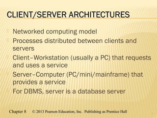 Chapter 8 © 2013 Pearson Education, Inc. Publishing as Prentice Hall© 2013 Pearson Education, Inc. Publishing as Prentice Hall
CLIENT/SERVER ARCHITECTURESCLIENT/SERVER ARCHITECTURES
 Networked computing model
 Processes distributed between clients and
servers
 Client–Workstation (usually a PC) that requests
and uses a service
 Server–Computer (PC/mini/mainframe) that
provides a service
 For DBMS, server is a database server
3
 