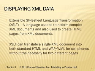 Chapter 8 © 2013 Pearson Education, Inc. Publishing as Prentice Hall© 2013 Pearson Education, Inc. Publishing as Prentice Hall
DISPLAYING XML DATADISPLAYING XML DATA
 Extensible Stylesheet Language Transformation
(XSLT) – A language used to transform complex
XML documents and also used to create HTML
pages from XML documents
 XSLT can translate a single XML document into
both standard HTML and WAP/WML for cell phones
without the necessity for two different pages
34
 