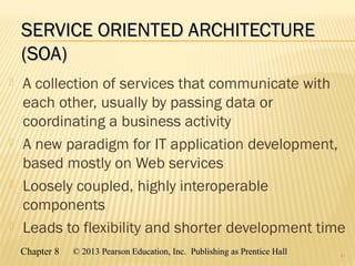 Chapter 8 © 2013 Pearson Education, Inc. Publishing as Prentice Hall© 2013 Pearson Education, Inc. Publishing as Prentice Hall
SERVICE ORIENTED ARCHITECTURESERVICE ORIENTED ARCHITECTURE
(SOA)(SOA)
 A collection of services that communicate with
each other, usually by passing data or
coordinating a business activity
 A new paradigm for IT application development,
based mostly on Web services
 Loosely coupled, highly interoperable
components
 Leads to flexibility and shorter development time
41
 