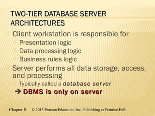 Chapter 8 © 2013 Pearson Education, Inc. Publishing as Prentice Hall© 2013 Pearson Education, Inc. Publishing as Prentice Hall
TWO-TIER DATABASE SERVERTWO-TIER DATABASE SERVER
ARCHITECTURESARCHITECTURES
 Client workstation is responsible for
 Presentation logic
 Data processing logic
 Business rules logic
 Server performs all data storage, access,
and processing
 Typically called a database server
 DBMS is only on serverDBMS is only on server
8
 