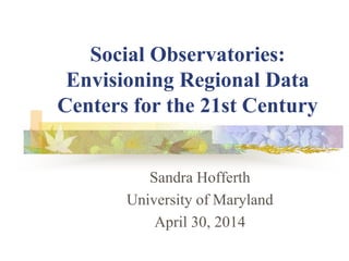 Social Observatories:
Envisioning Regional Data
Centers for the 21st Century
Sandra Hofferth
University of Maryland
April 30, 2014
 