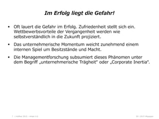 05  l  2015  HRpepperHoﬀest  2015  –  Arbeit  4.0  7
Im  Erfolg  liegt  die  Gefahr!    
§  Oft  lauert  die  Gefahr  im  Erfolg.  Zufriedenheit  stellt  sich  ein.  
Wettbewerbsvorteile  der  Vergangenheit  werden  wie  
selbstverständlich  in  die  Zukunft  projiziert.  
§  Das  unternehmerische  Momentum  weicht  zunehmend  einem  
internen  Spiel  um  Besitzstände  und  Macht.  
§  Die  Managementforschung  subsumiert  dieses  Phänomen  unter  
dem  Begriﬀ  „unternehmerische  Trägheit“  oder  „Corporate  Inertia“.
 