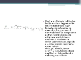 • En el procedimiento habitual de
  la eliminación o degradación
  de Hofmann tiene lugar
  la metilación exhaustiva de
  una amina, los gruposmetilo
  unidos al átomo de nitrógeno no
  podrán sufrir β-eliminación
  evitándose ambigüedades,
  mediante el empleo de un
  exceso deyodometano, llegando
  a la sal de amonio cuaternaria,
  que es tratada
  con Ag2O húmedo, fuente
  de OH-, y calor, teniendo lugar
  una E2 al ser la trimetilamina
  un buen grupo saliente.
 