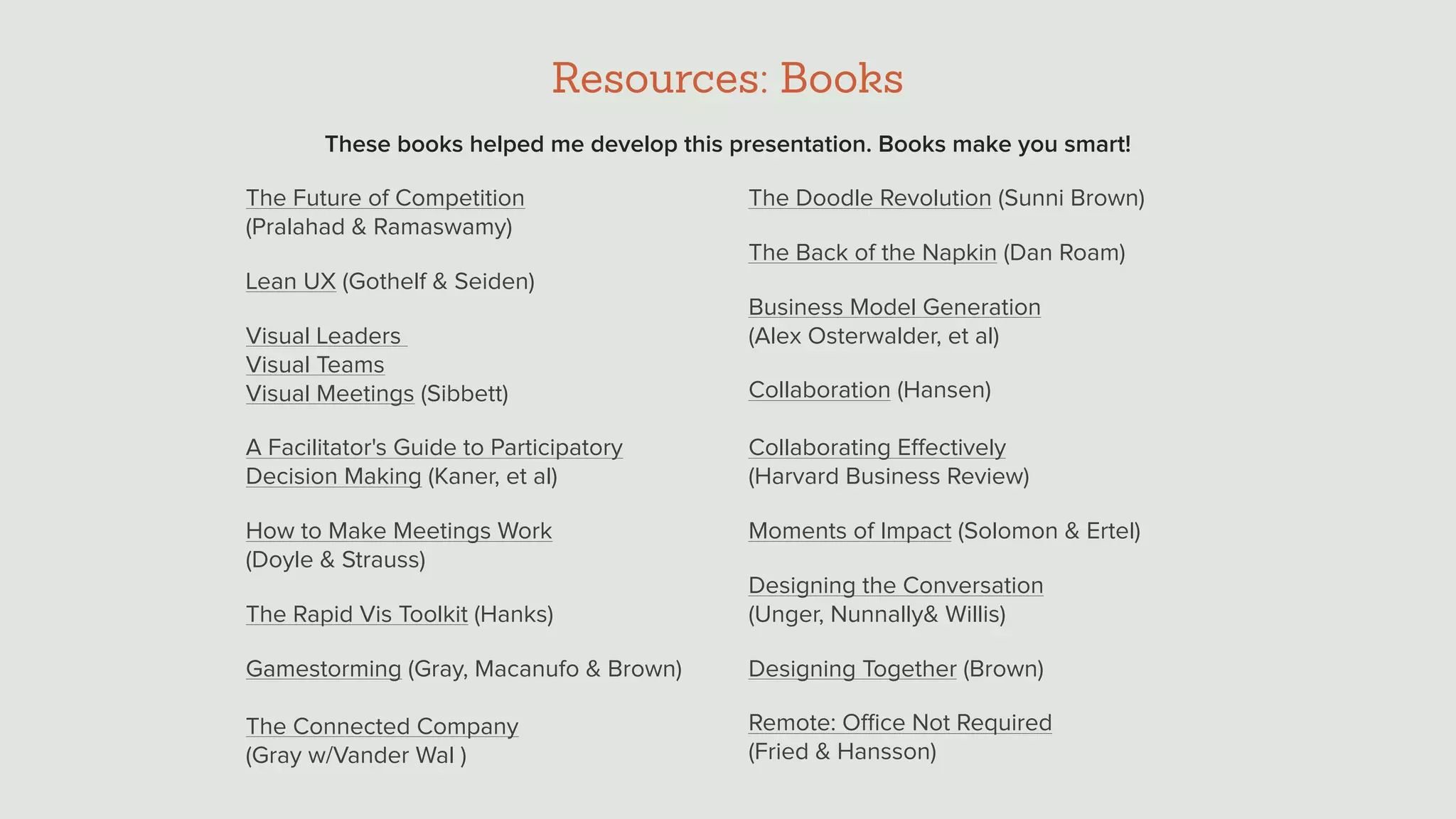Resources: Books
The Future of Competition  
(Pralahad & Ramaswamy)
Lean UX (Gothelf & Seiden)
Visual Leaders  
Visual Teams 
Visual Meetings (Sibbett)
A Facilitator's Guide to Participatory
Decision Making (Kaner, et al)
How to Make Meetings Work  
(Doyle & Strauss)
The Rapid Vis Toolkit (Hanks)
Gamestorming (Gray, Macanufo & Brown) 
 
The Connected Company  
(Gray w/Vander Wal )
The Doodle Revolution (Sunni Brown)
The Back of the Napkin (Dan Roam)
Business Model Generation  
(Alex Osterwalder, et al)
Collaboration (Hansen) 
 
Collaborating Eﬀectively  
(Harvard Business Review)
Moments of Impact (Solomon & Ertel)
Designing the Conversation  
(Unger, Nunnally& Willis)
Designing Together (Brown)
Remote: Oﬃce Not Required  
(Fried & Hansson)
These books helped me develop this presentation. Books make you smart!
 