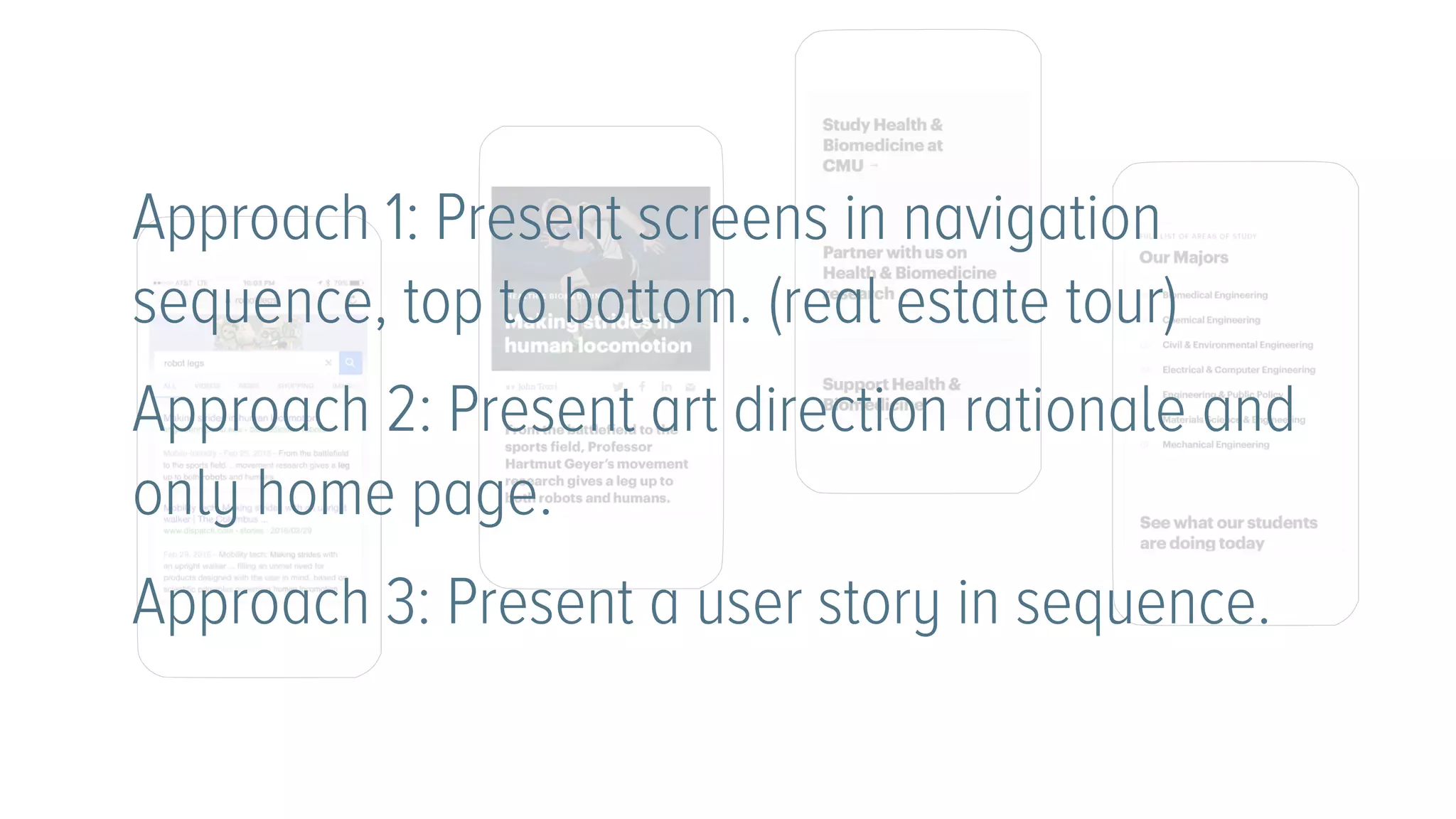 Approach 1: Present screens in navigation
sequence, top to bottom. (real estate tour)
Approach 2: Present art direction rationale and
only home page.
Approach 3: Present a user story in sequence.
 