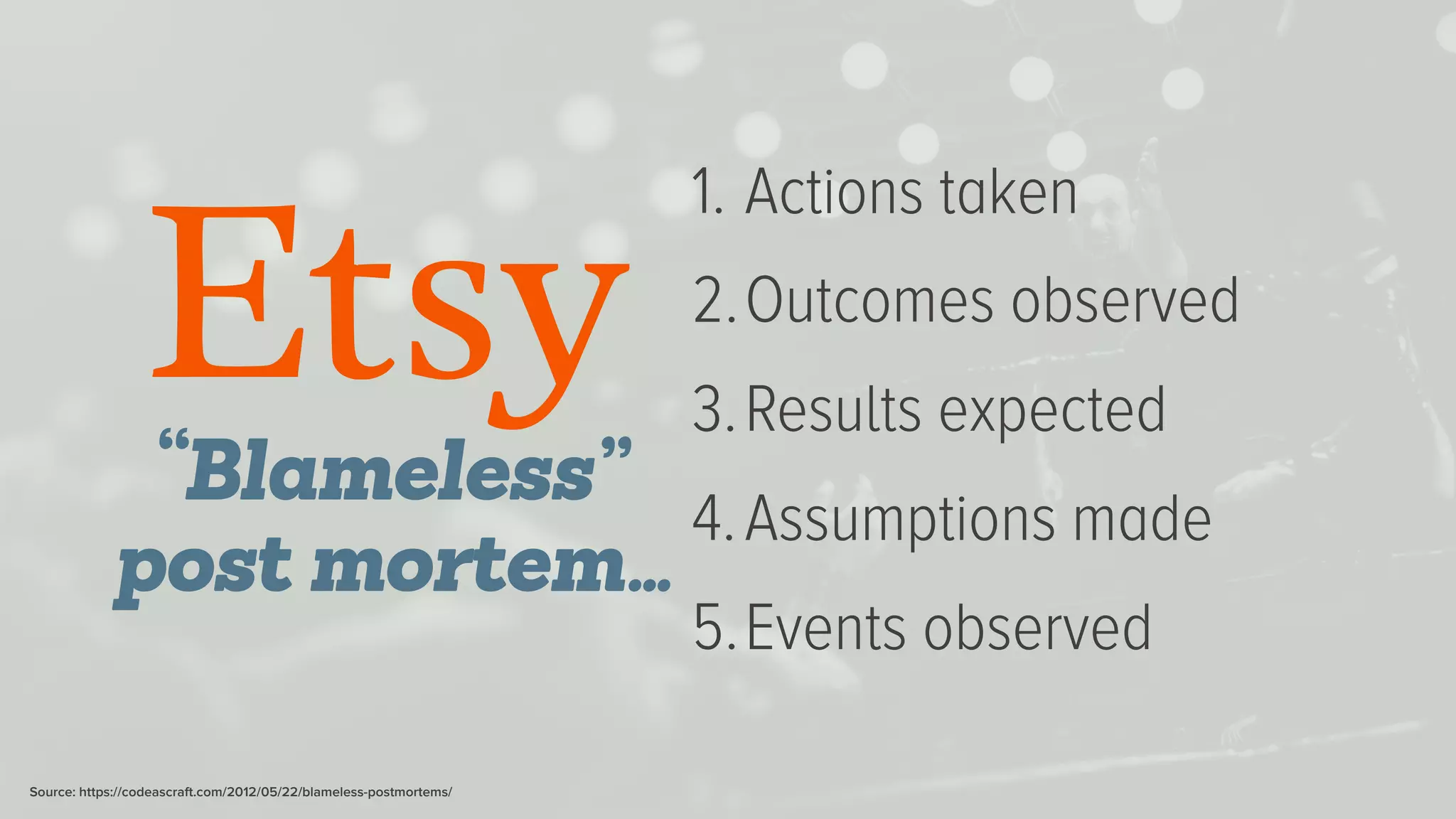 1. Actions taken
2.Outcomes observed
3.Results expected
4.Assumptions made
5.Events observed
“Blameless”
post mortem…
Source: https://codeascraft.com/2012/05/22/blameless-postmortems/
 