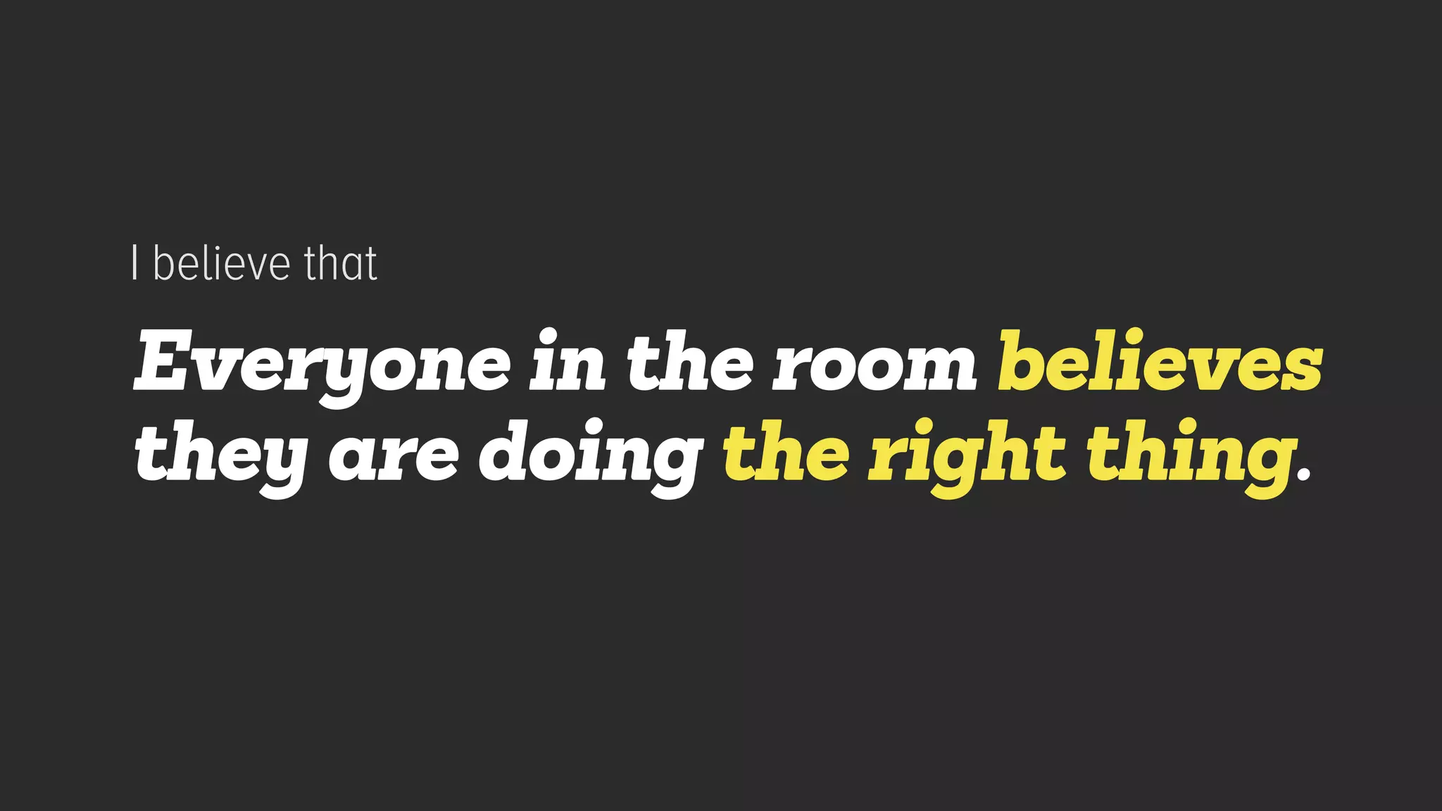 Everyone in the room believes
they are doing the right thing.
I believe that
 