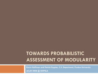 TOWARDS PROBABILISTIC
ASSESSMENT OF MODULARITY
Kevin Hoffman and Patrick Eugster, C.S. Department, Purdue University
ACoM 2008 @ OOPSLA
 