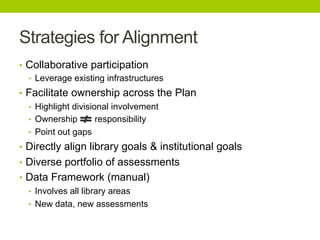 Strategies for Alignment
•  Collaborative participation
•  Leverage existing infrastructures
•  Facilitate ownership across the Plan
•  Highlight divisional involvement
•  Ownership responsibility
•  Point out gaps
•  Directly align library goals & institutional goals
•  Diverse portfolio of assessments
•  Data Framework (manual)
•  Involves all library areas
•  New data, new assessments
 