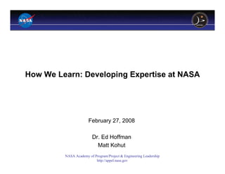 How We Learn: Developing Expertise at NASA




                      February 27, 2008

                         Dr. Ed Hoffman
                           Matt Kohut
         NASA Academy of Program/Project & Engineering Leadership
                          http://appel.nasa.gov
 
