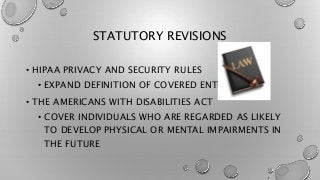 STATUTORY REVISIONS
• HIPAA PRIVACY AND SECURITY RULES
• EXPAND DEFINITION OF COVERED ENTITY
• THE AMERICANS WITH DISABILITIES ACT
• COVER INDIVIDUALS WHO ARE REGARDED AS LIKELY
TO DEVELOP PHYSICAL OR MENTAL IMPAIRMENTS IN
THE FUTURE
 