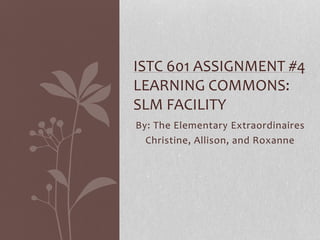 By: The Elementary Extraordinaires
Christine, Allison, and Roxanne
ISTC 601 ASSIGNMENT #4
LEARNING COMMONS:
SLM FACILITY
 