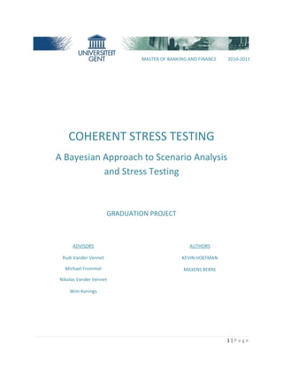 1 | P a g e
COHERENT STRESS TESTING
A Bayesian Approach to Scenario Analysis
and Stress Testing
GRADUATION PROJECT
ADVISORS
Rudi Vander Vennet
Michael Frommel
Nikolas Vander Vennet
Wim Konings
AUTHORS
KEVIN HOEFMAN
MAXENS BERRE
MASTER OF BANKING AND FINANCE 2010-2011
 