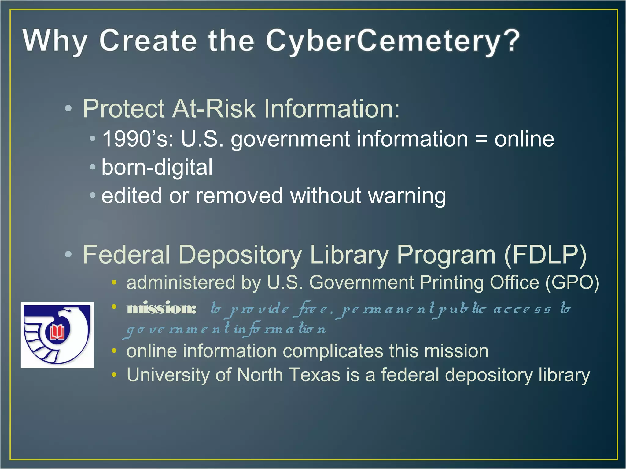 • Protect At-Risk Information:
  • 1990’s: U.S. government information = online
  • born-digital
  • edited or removed without warning

• Federal Depository Library Program (FDLP)
    • administered by U.S. Government Printing Office (GPO)
    • mission: to p ro v id e fre e , p e rm a ne nt p ublic a c c e s s to
      g o ve rnm e nt info rm a tio n
    • online information complicates this mission
    • University of North Texas is a federal depository library
 