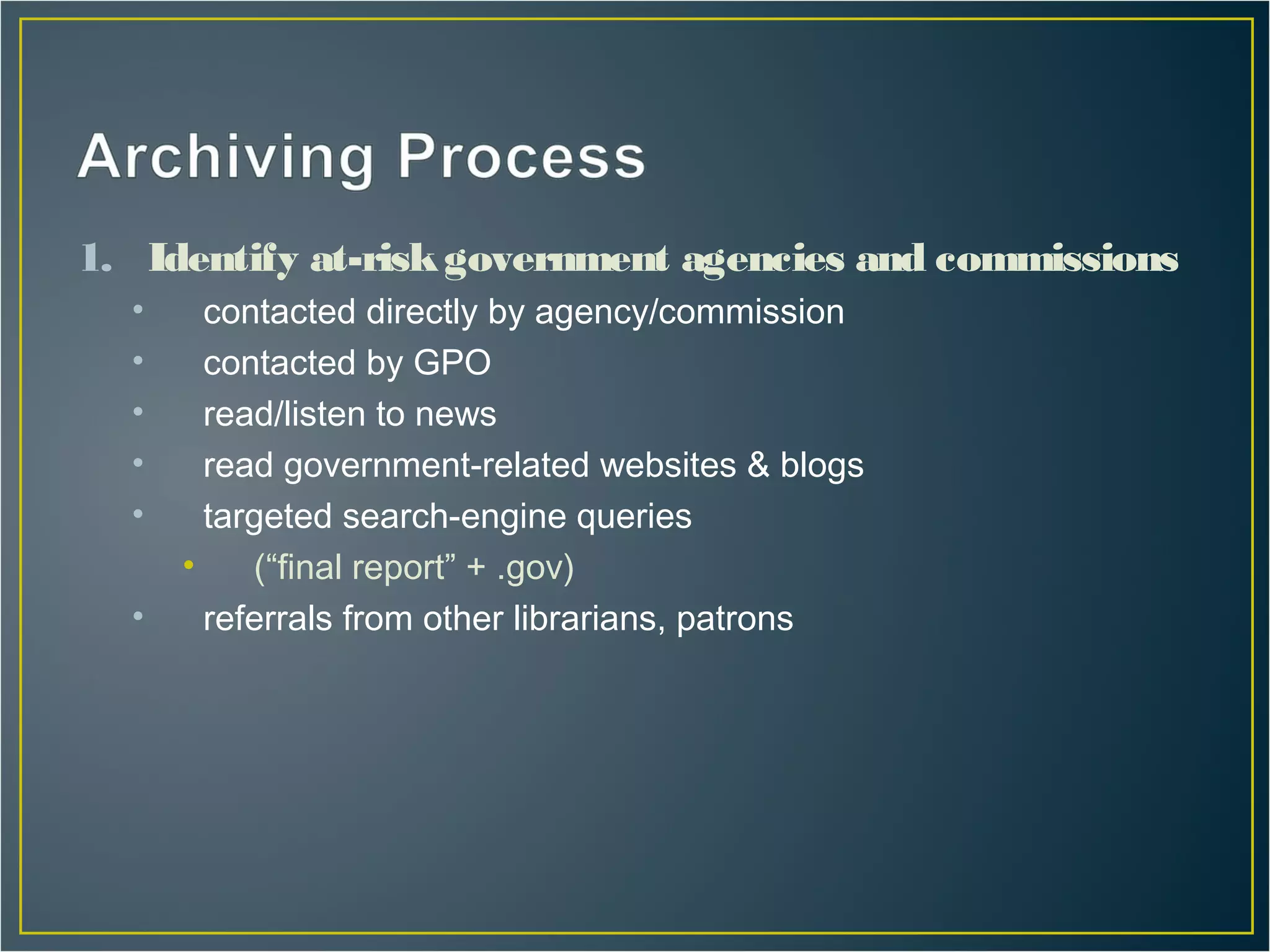 1. Identify at-risk government agencies and commissions
  •     contacted directly by agency/commission
  •     contacted by GPO
  •     read/listen to news
  •     read government-related websites & blogs
  •     targeted search-engine queries
      •    (“final report” + .gov)
  •     referrals from other librarians, patrons
 